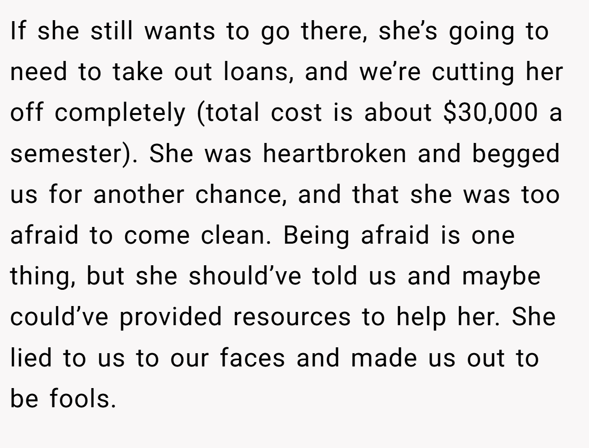If she still wants to go there, she’s going to need to take out loans, and we’re cutting her off completely (total cost is about $30,000 a semester). She was heartbroken and begged us for another chance, and that she was too afraid to come clean. Being afraid is one thing, but she should’ve told us and maybe could’ve provided resources to help her. She lied to us to our faces and made us out to be fools.