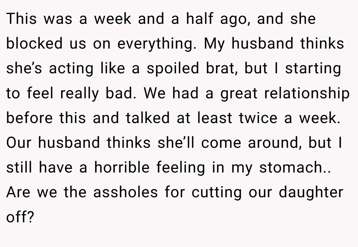 This was a week and a half ago, and she blocked us on everything. My husband thinks she’s acting like a spoiled brat, but I starting to feel really bad. We had a great relationship before this and talked at least twice a week. Our husband thinks she’ll come around, but I still have a horrible feeling in my stomach.. Are we the assholes for cutting our daughter off?