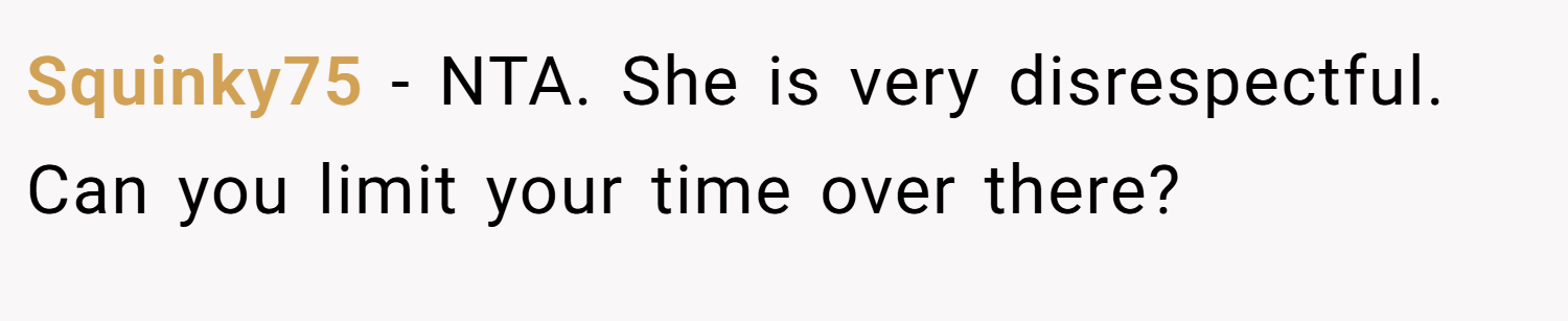 Squinky75 − NTA. She is very disrespectful. Can you limit your time over there?