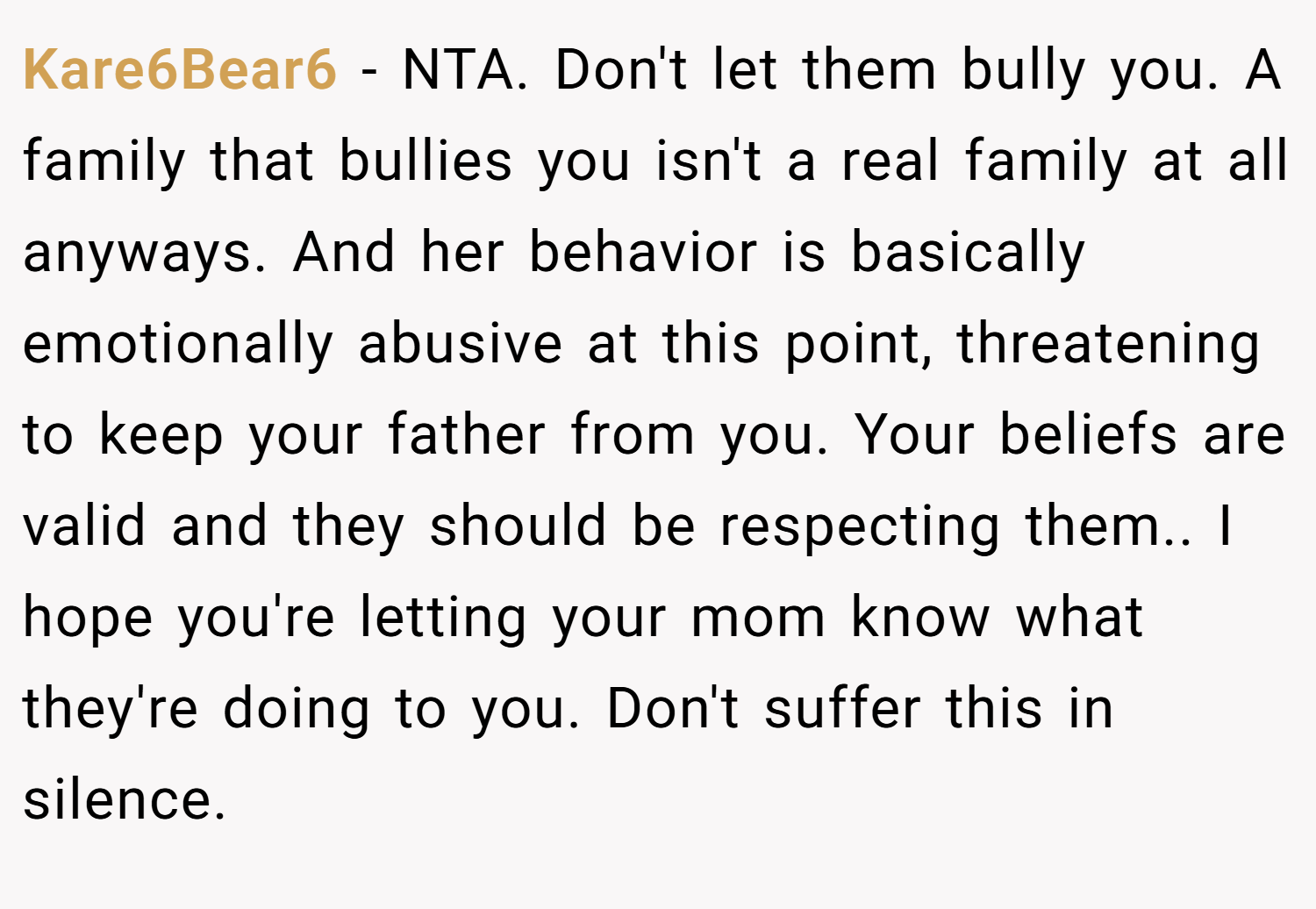 Kare6Bear6 − NTA. Don't let them bully you. A family that bullies you isn't a real family at all anyways. And her behavior is basically emotionally abusive at this point, threatening to keep your father from you. Your beliefs are valid and they should be respecting them.. I hope you're letting your mom know what they're doing to you. Don't suffer this in silence.