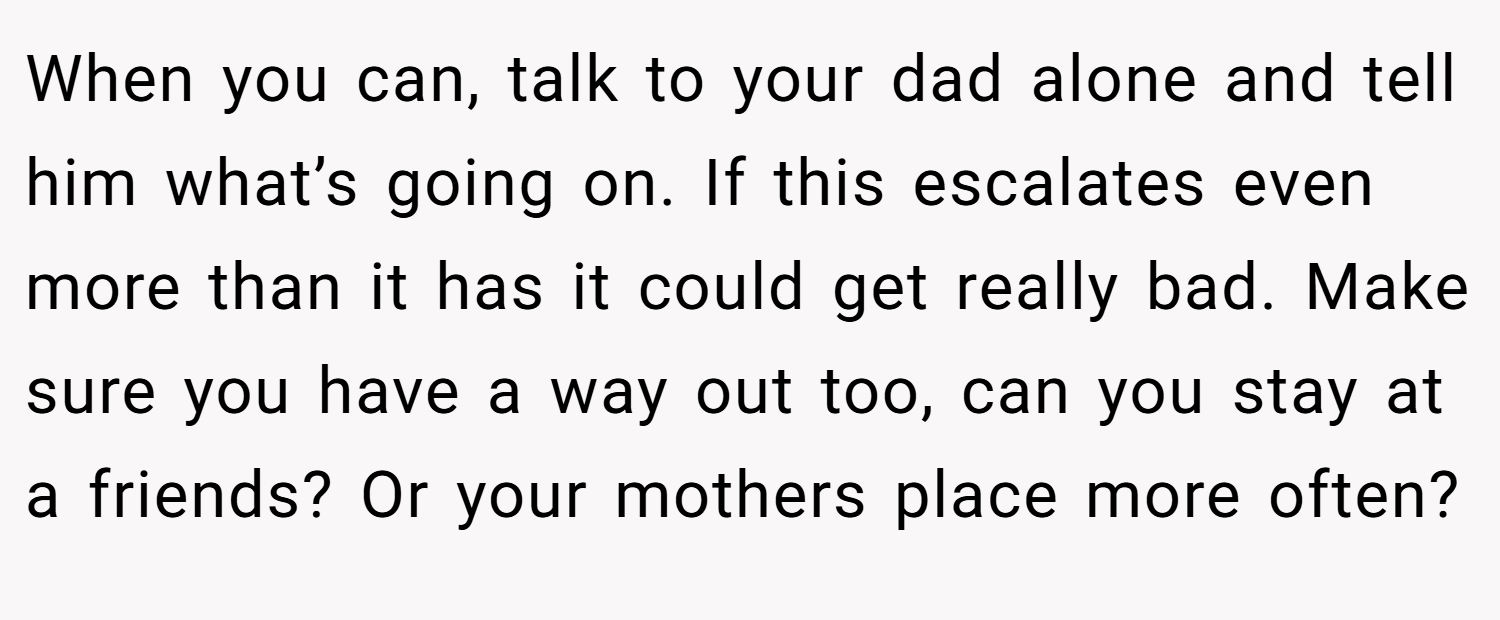When you can, talk to your dad alone and tell him what’s going on. If this escalates even more than it has it could get really bad. Make sure you have a way out too, can you stay at a friends? Or your mothers place more often?
