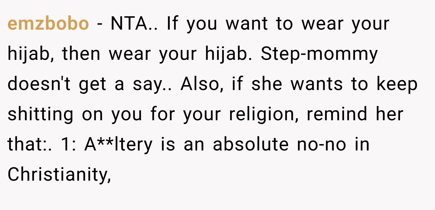 emzbobo − NTA.. If you want to wear your hijab, then wear your hijab. Step-mommy doesn't get a say.. Also, if she wants to keep shitting on you for your religion, remind her that:. 1: A**ltery is an absolute no-no in Christianity,