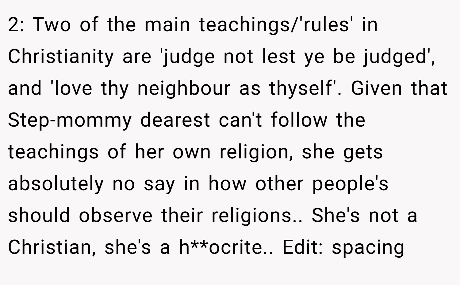 2: Two of the main teachings/'rules' in Christianity are 'judge not lest ye be judged', and 'love thy neighbour as thyself'. Given that Step-mommy dearest can't follow the teachings of her own religion, she gets absolutely no say in how other people's should observe their religions.. She's not a Christian, she's a h**ocrite.. Edit: spacing