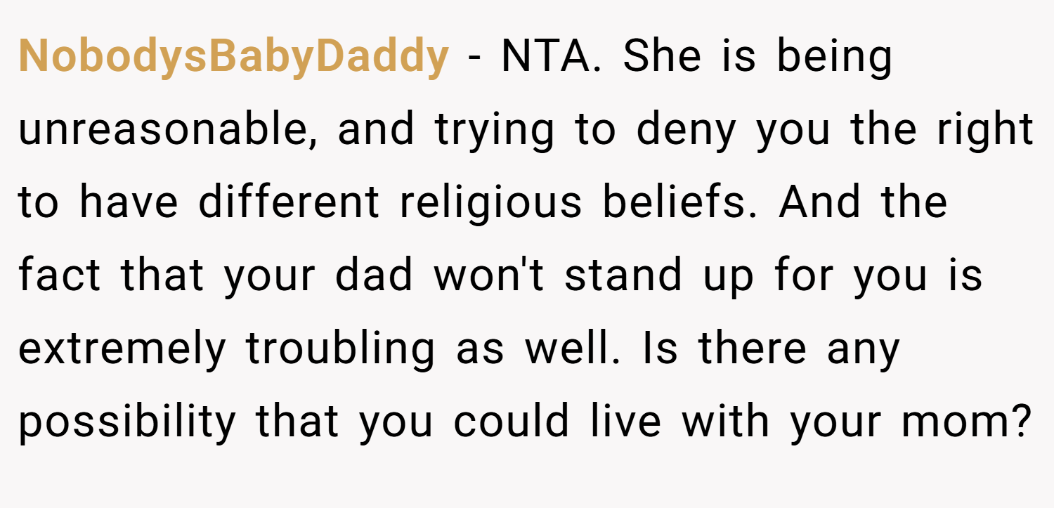 NobodysBabyDaddy − NTA. She is being unreasonable, and trying to deny you the right to have different religious beliefs. And the fact that your dad won't stand up for you is extremely troubling as well. Is there any possibility that you could live with your mom?
