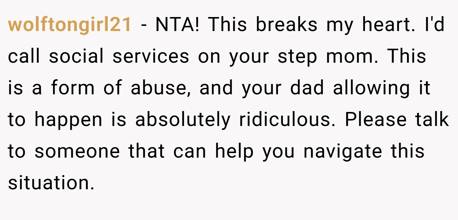 wolftongirl21 − NTA! This breaks my heart. I'd call social services on your step mom. This is a form of abuse, and your dad allowing it to happen is absolutely ridiculous. Please talk to someone that can help you navigate this situation.