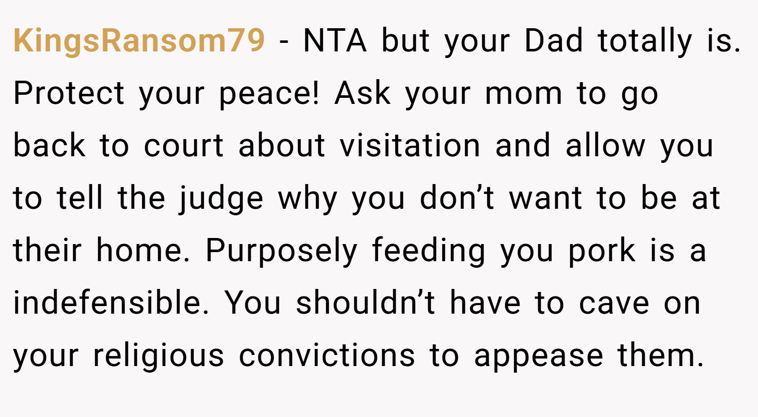 KingsRansom79 − NTA but your Dad totally is. Protect your peace! Ask your mom to go back to court about visitation and allow you to tell the judge why you don’t want to be at their home. Purposely feeding you pork is a indefensible. You shouldn’t have to cave on your religious convictions to appease them.