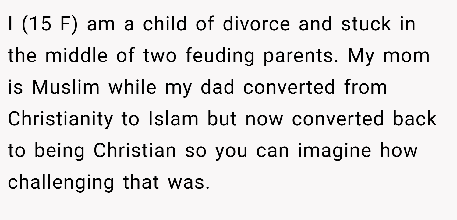 I (15 F) am a child of divorce and stuck in the middle of two feuding parents. My mom is Muslim while my dad converted from Christianity to Islam but now converted back to being Christian so you can imagine how challenging that was.