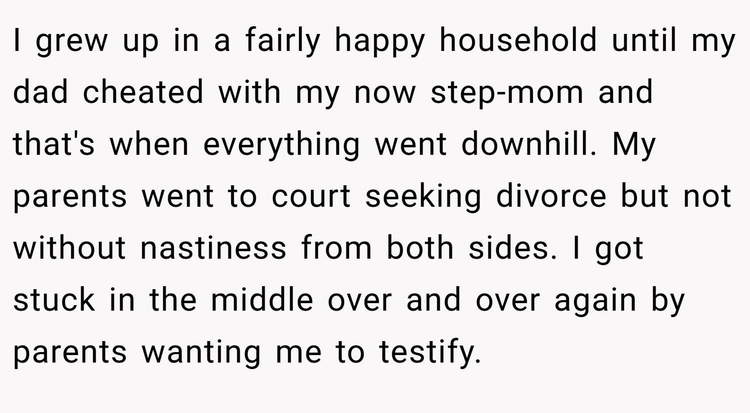 I grew up in a fairly happy household until my dad cheated with my now step-mom and that's when everything went downhill. My parents went to court seeking divorce but not without nastiness from both sides. I got stuck in the middle over and over again by parents wanting me to testify.