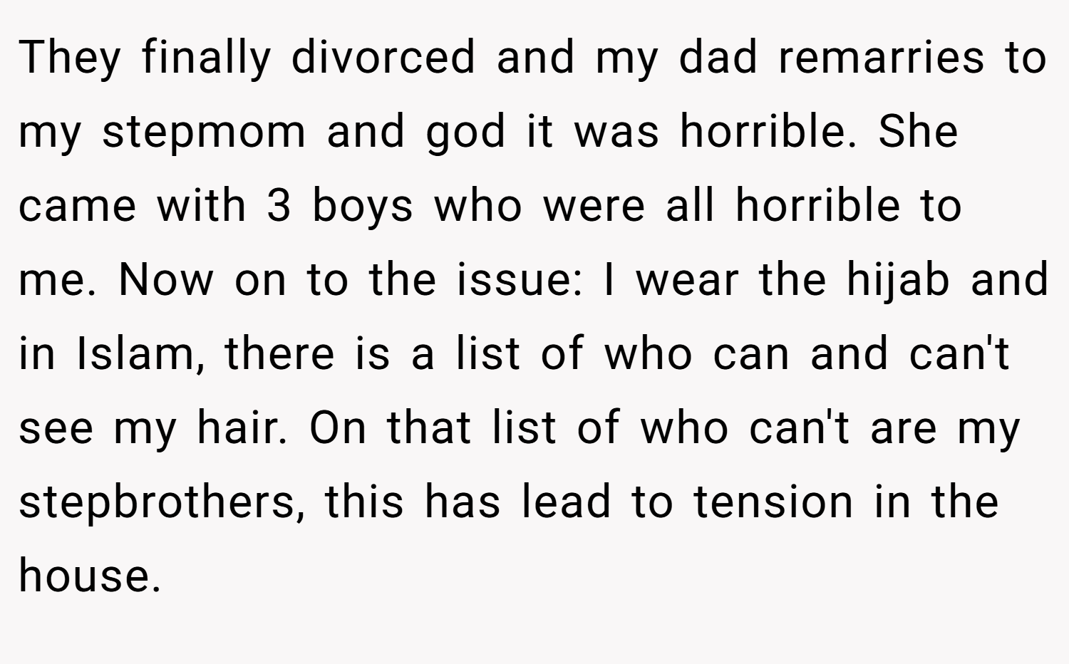 They finally divorced and my dad remarries to my stepmom and god it was horrible. She came with 3 boys who were all horrible to me. Now on to the issue: I wear the hijab and in Islam, there is a list of who can and can't see my hair. On that list of who can't are my stepbrothers, this has lead to tension in the house.