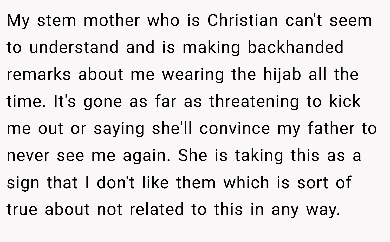 My stem mother who is Christian can't seem to understand and is making backhanded remarks about me wearing the hijab all the time. It's gone as far as threatening to kick me out or saying she'll convince my father to never see me again. She is taking this as a sign that I don't like them which is sort of true about not related to this in any way.