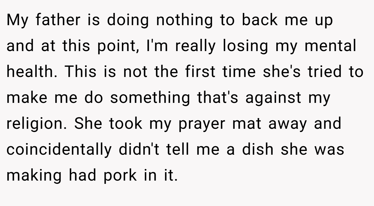 My father is doing nothing to back me up and at this point, I'm really losing my mental health. This is not the first time she's tried to make me do something that's against my religion. She took my prayer mat away and coincidentally didn't tell me a dish she was making had pork in it.