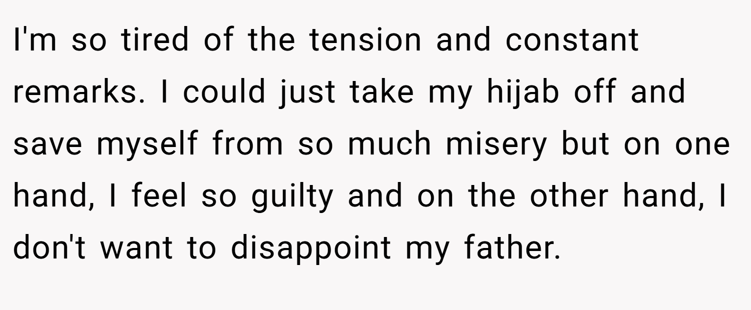 I'm so tired of the tension and constant remarks. I could just take my hijab off and save myself from so much misery but on one hand, I feel so guilty and on the other hand, I don't want to disappoint my father.