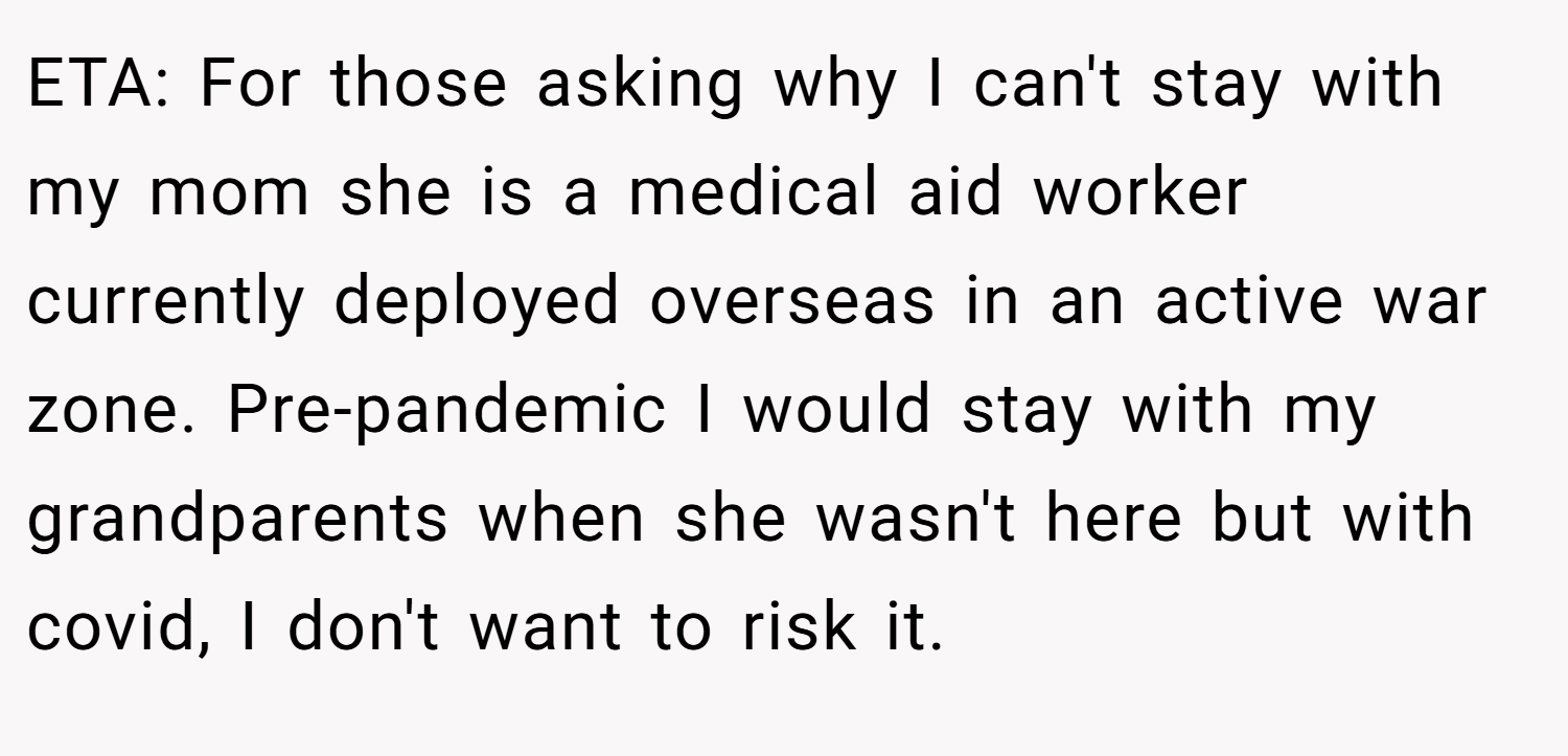 ETA: For those asking why I can't stay with my mom she is a medical aid worker currently deployed overseas in an active war zone. Pre-pandemic I would stay with my grandparents when she wasn't here but with covid, I don't want to risk it.