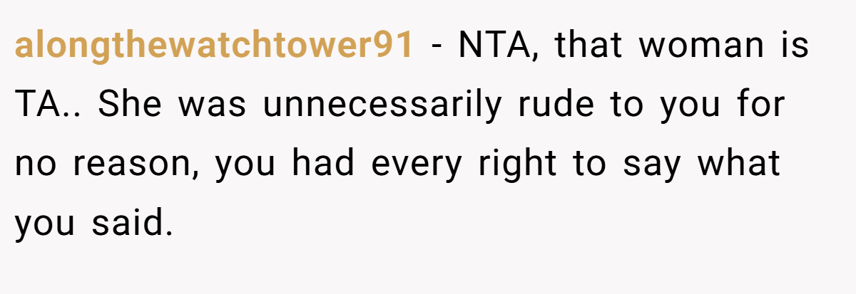 alongthewatchtower91 − NTA, that woman is TA.. She was unnecessarily rude to you for no reason, you had every right to say what you said.