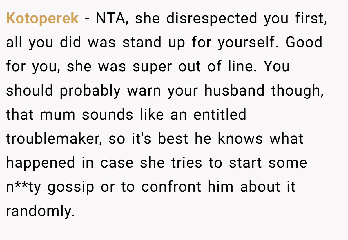 Kotoperek − NTA, she disrespected you first, all you did was stand up for yourself. Good for you, she was super out of line. You should probably warn your husband though, that mum sounds like an entitled troublemaker, so it's best he knows what happened in case she tries to start some n**ty gossip or to confront him about it randomly.
