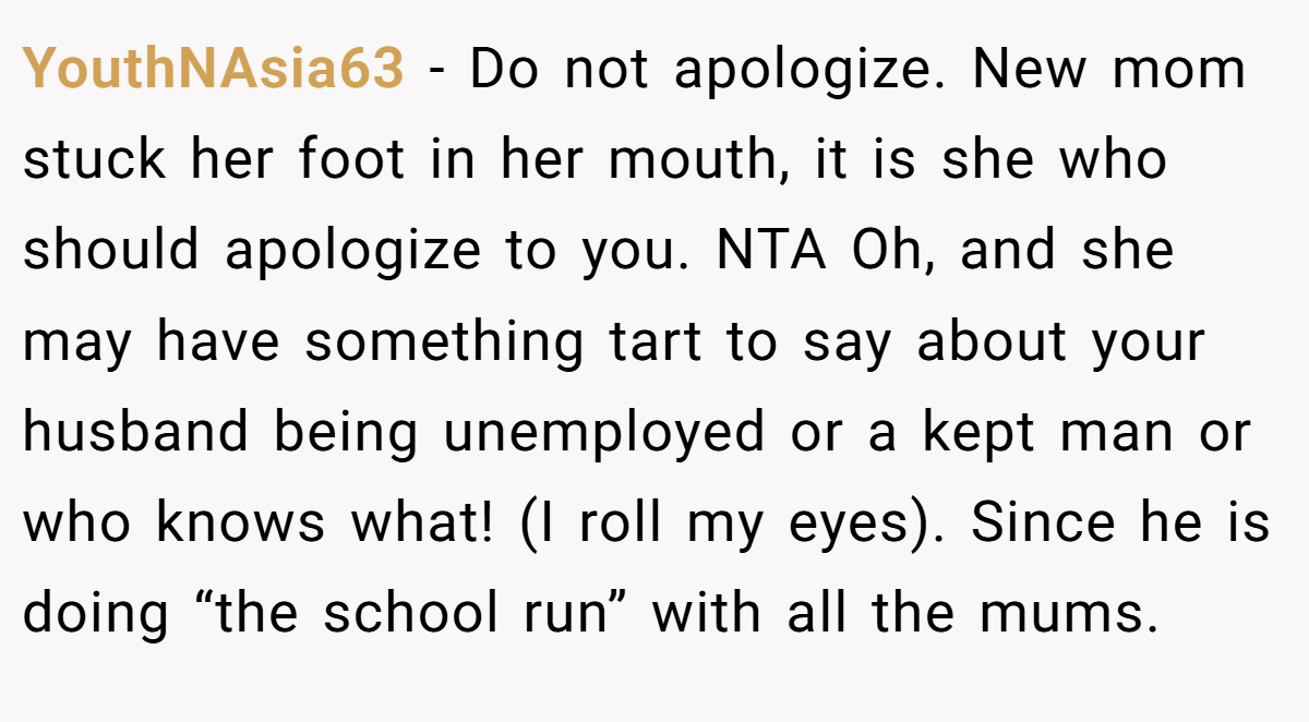 YouthNAsia63 − Do not apologize. New mom stuck her foot in her mouth, it is she who should apologize to you. NTA Oh, and she may have something tart to say about your husband being unemployed or a kept man or who knows what! (I roll my eyes). Since he is doing “the school run” with all the mums.