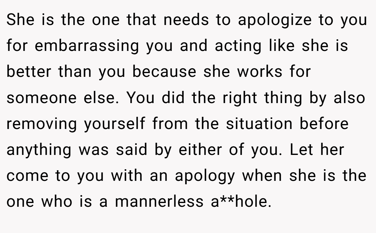 She is the one that needs to apologize to you for embarrassing you and acting like she is better than you because she works for someone else. You did the right thing by also removing yourself from the situation before anything was said by either of you. Let her come to you with an apology when she is the one who is a mannerless a**hole.