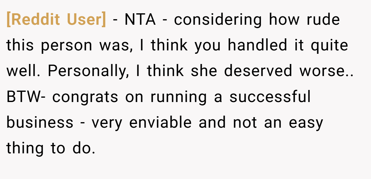 [Reddit User] − NTA - considering how rude this person was, I think you handled it quite well. Personally, I think she deserved worse.. BTW- congrats on running a successful business - very enviable and not an easy thing to do.