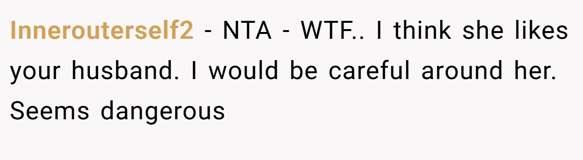 Innerouterself2 − NTA - WTF.. I think she likes your husband. I would be careful around her. Seems dangerous