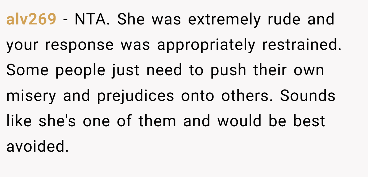 alv269 − NTA. She was extremely rude and your response was appropriately restrained. Some people just need to push their own misery and prejudices onto others. Sounds like she's one of them and would be best avoided.