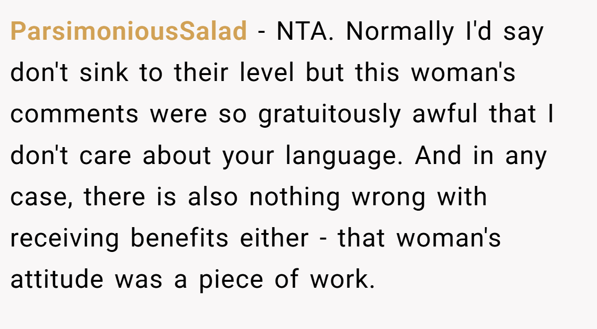 ParsimoniousSalad − NTA. Normally I'd say don't sink to their level but this woman's comments were so gratuitously awful that I don't care about your language. And in any case, there is also nothing wrong with receiving benefits either - that woman's attitude was a piece of work.
