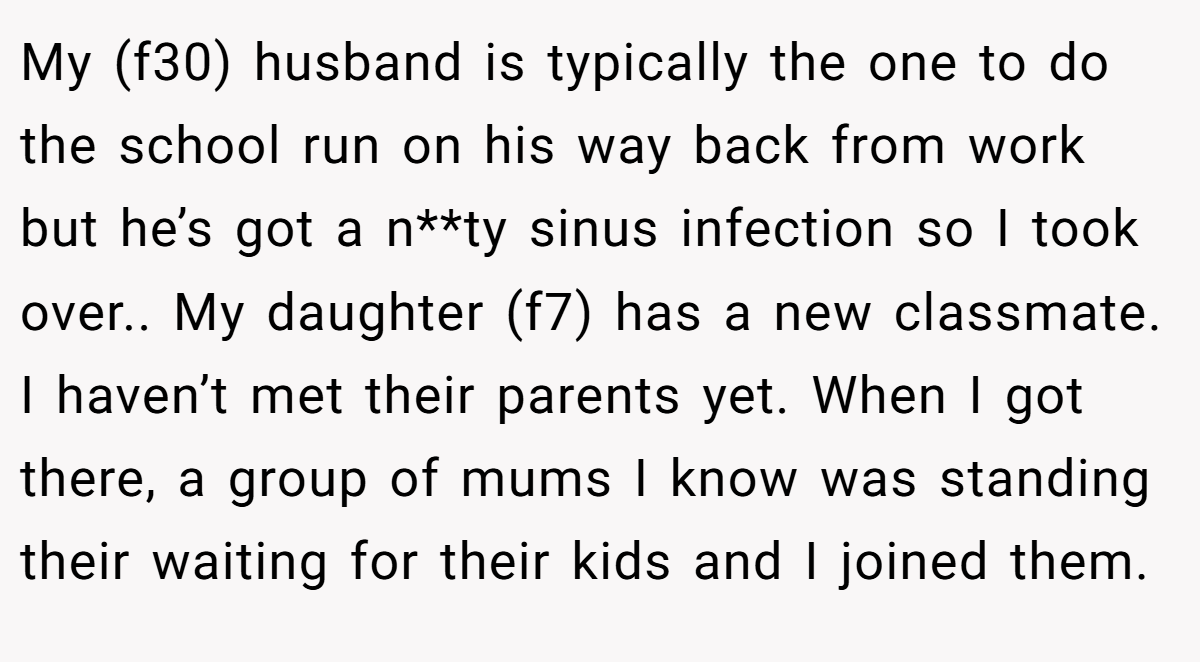 My (f30) husband is typically the one to do the school run on his way back from work but he’s got a n**ty sinus infection so I took over.. My daughter (f7) has a new classmate. I haven’t met their parents yet. When I got there, a group of mums I know was standing their waiting for their kids and I joined them.