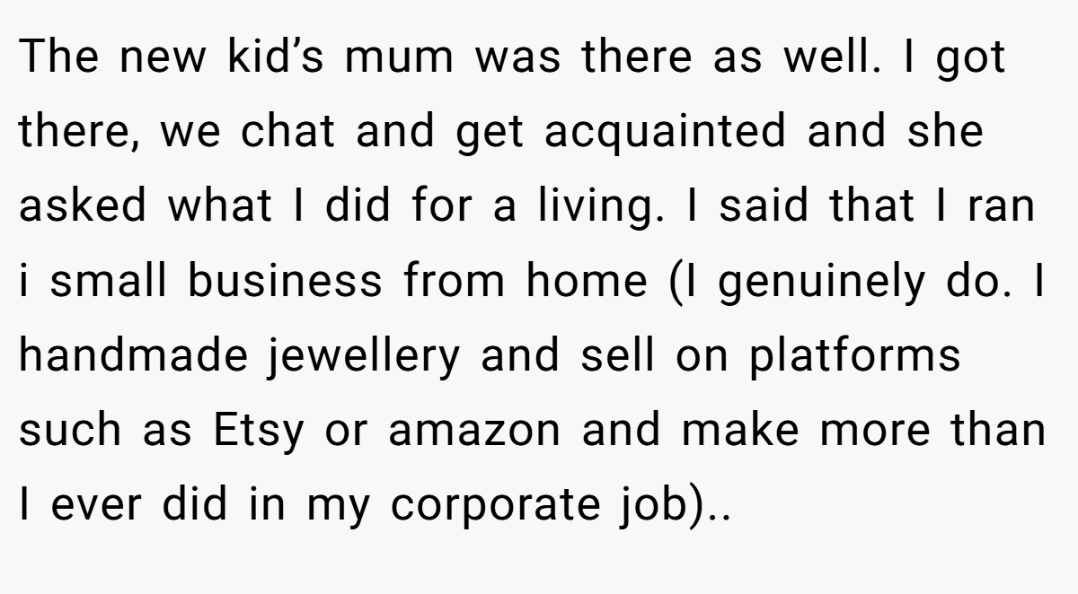 The new kid’s mum was there as well. I got there, we chat and get acquainted and she asked what I did for a living. I said that I ran i small business from home (I genuinely do. I handmade jewellery and sell on platforms such as Etsy or amazon and make more than I ever did in my corporate job)..