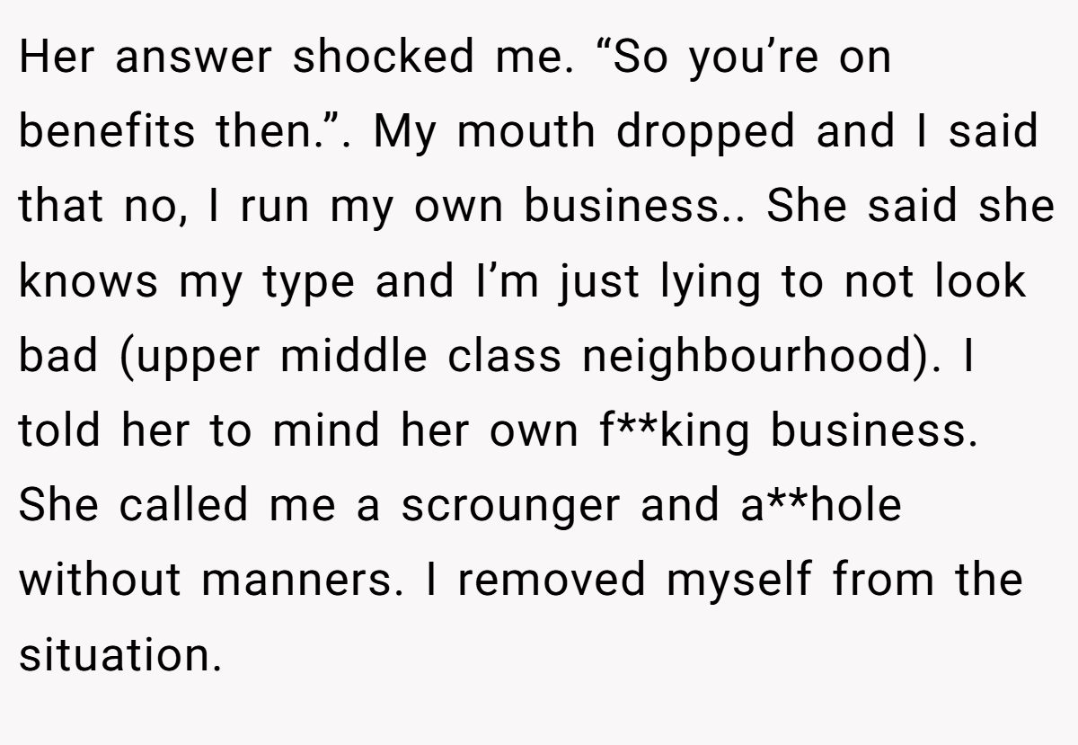 Her answer shocked me. “So you’re on benefits then.”. My mouth dropped and I said that no, I run my own business.. She said she knows my type and I’m just lying to not look bad (upper middle class neighbourhood). I told her to mind her own f**king business. She called me a scrounger and a**hole without manners. I removed myself from the situation.