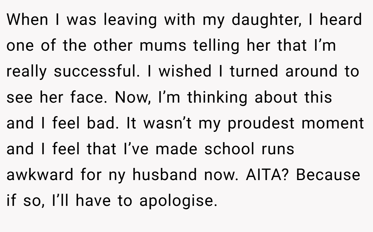 When I was leaving with my daughter, I heard one of the other mums telling her that I’m really successful. I wished I turned around to see her face. Now, I’m thinking about this and I feel bad. It wasn’t my proudest moment and I feel that I’ve made school runs awkward for ny husband now. AITA? Because if so, I’ll have to apologise.