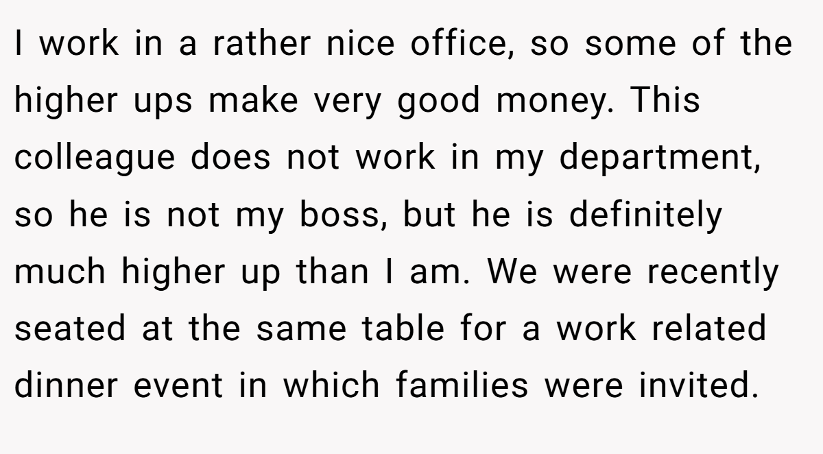 I work in a rather nice office, so some of the higher ups make very good money. This colleague does not work in my department, so he is not my boss, but he is definitely much higher up than I am. We were recently seated at the same table for a work related dinner event in which families were invited.