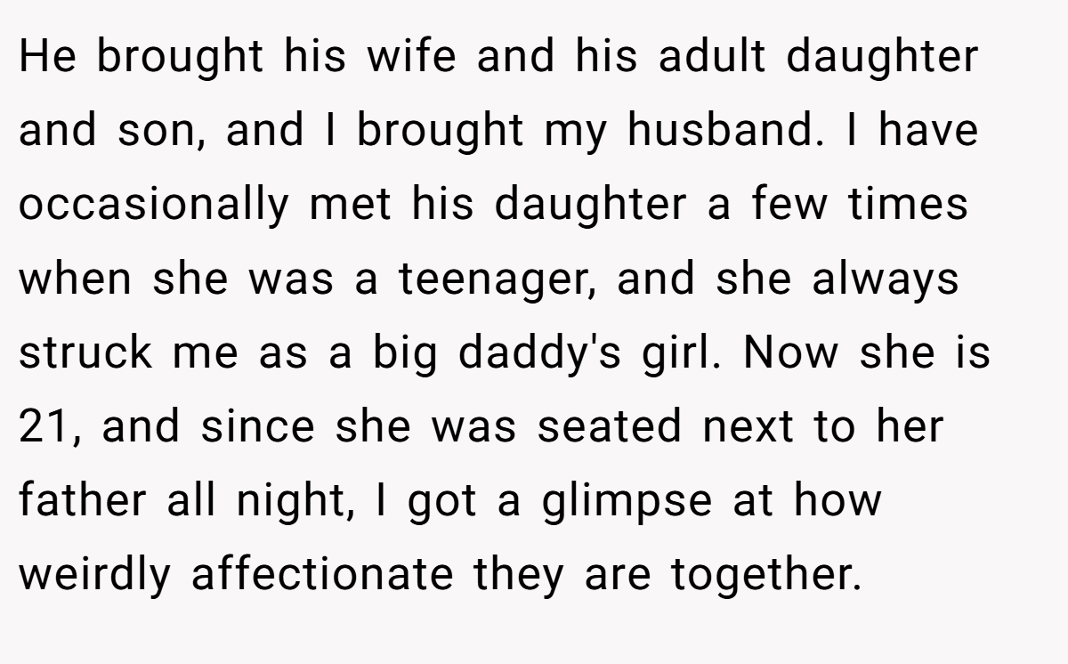 He brought his wife and his adult daughter and son, and I brought my husband. I have occasionally met his daughter a few times when she was a teenager, and she always struck me as a big daddy's girl. Now she is 21, and since she was seated next to her father all night, I got a glimpse at how weirdly affectionate they are together.