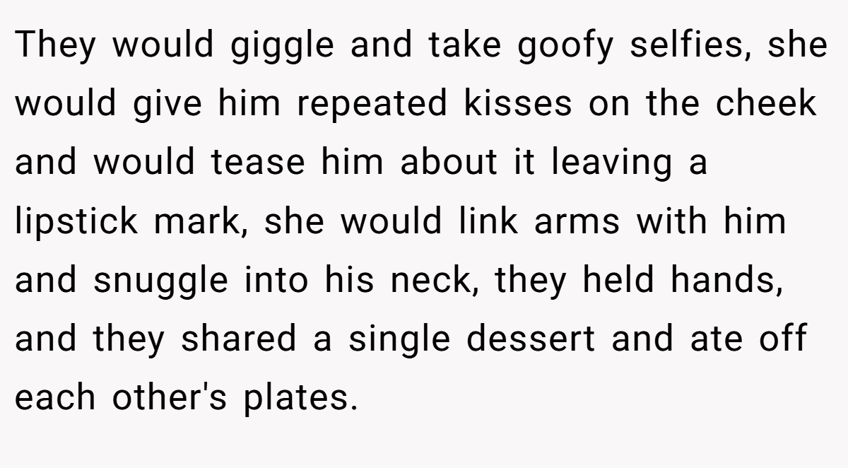 They would giggle and take goofy selfies, she would give him repeated kisses on the cheek and would tease him about it leaving a lipstick mark, she would link arms with him and snuggle into his neck, they held hands, and they shared a single dessert and ate off each other's plates.