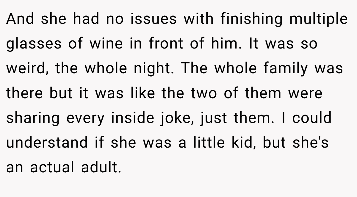 And she had no issues with finishing multiple glasses of wine in front of him. It was so weird, the whole night. The whole family was there but it was like the two of them were sharing every inside joke, just them. I could understand if she was a little kid, but she's an actual adult.