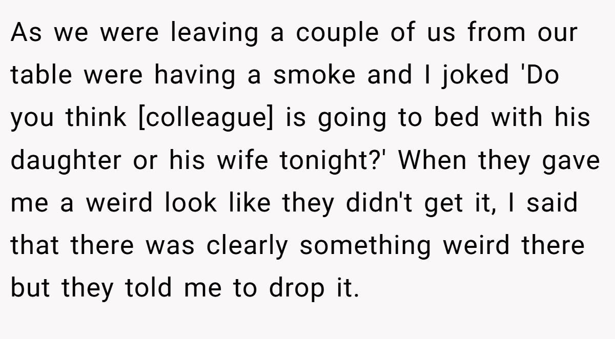 As we were leaving a couple of us from our table were having a smoke and I joked 'Do you think [colleague] is going to bed with his daughter or his wife tonight?' When they gave me a weird look like they didn't get it, I said that there was clearly something weird there but they told me to drop it.