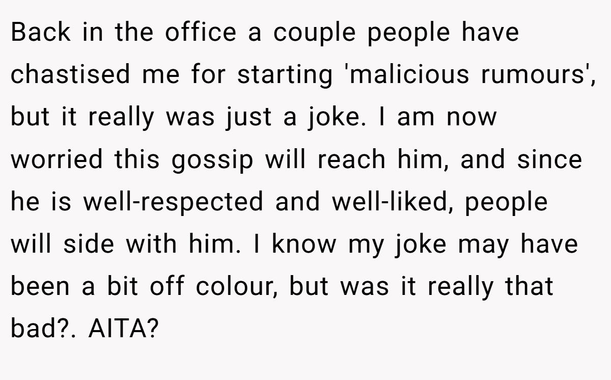Back in the office a couple people have chastised me for starting 'malicious rumours', but it really was just a joke. I am now worried this gossip will reach him, and since he is well-respected and well-liked, people will side with him. I know my joke may have been a bit off colour, but was it really that bad?. AITA?