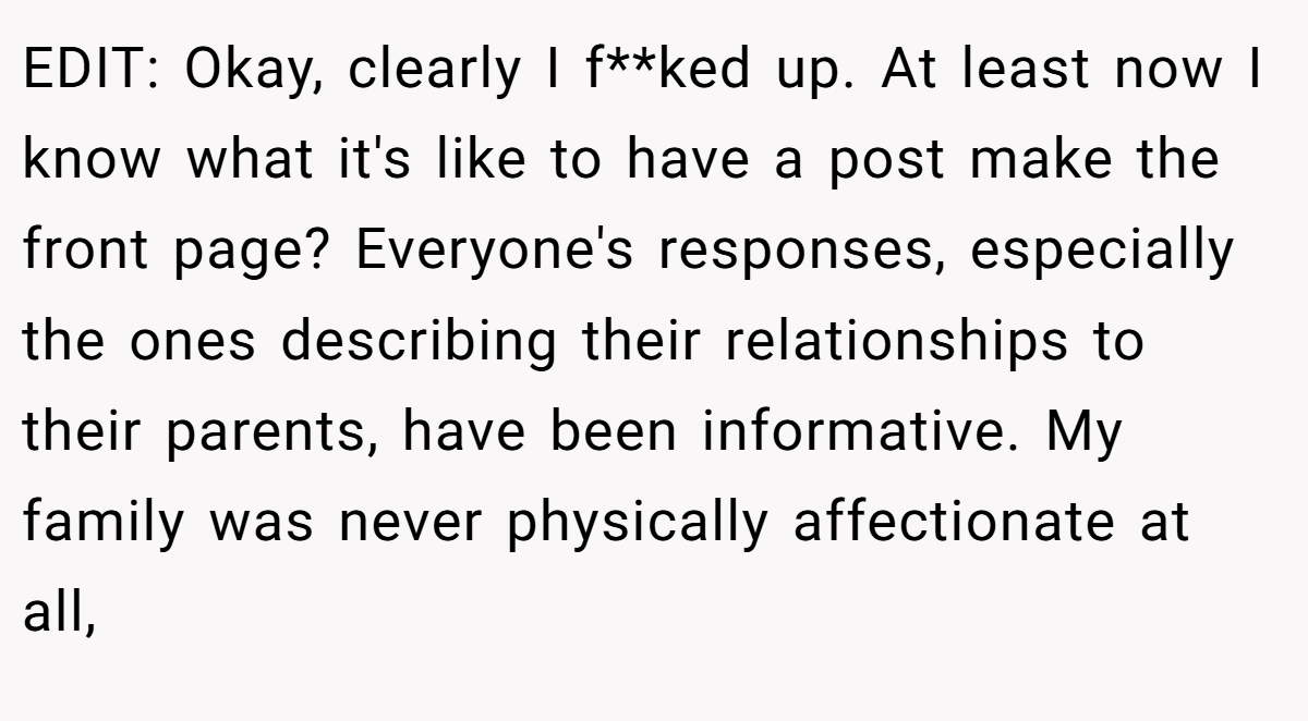 EDIT: Okay, clearly I f**ked up. At least now I know what it's like to have a post make the front page? Everyone's responses, especially the ones describing their relationships to their parents, have been informative. My family was never physically affectionate at all,