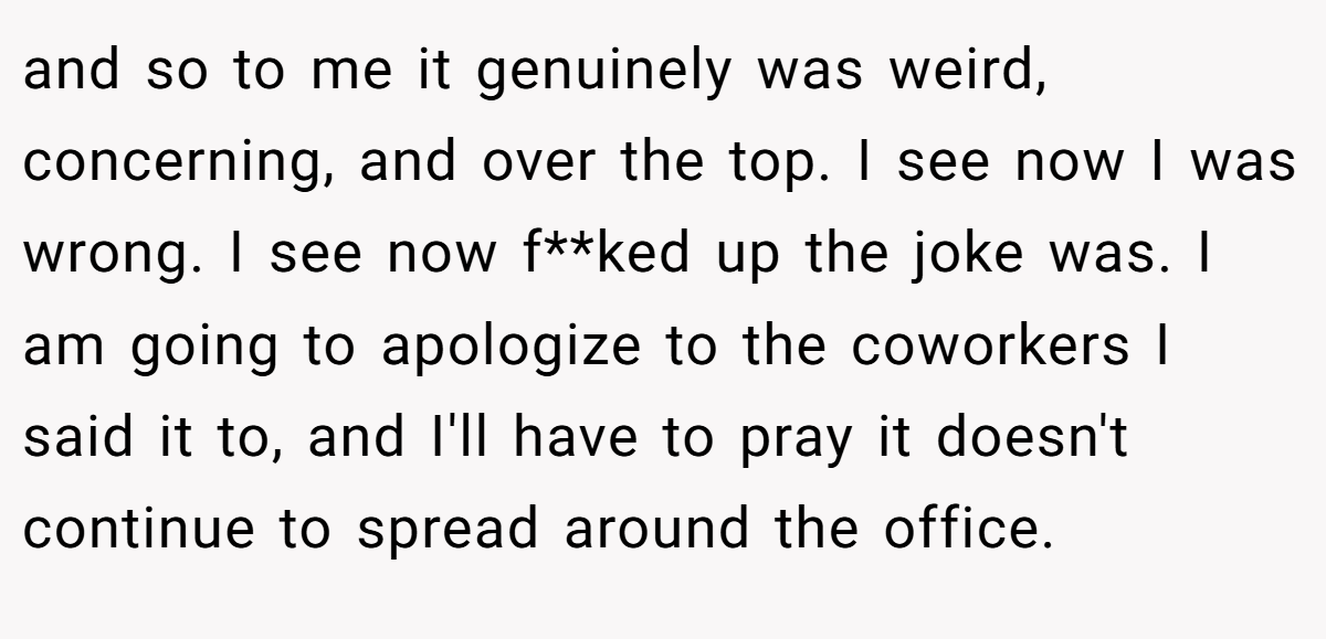 and so to me it genuinely was weird, concerning, and over the top. I see now I was wrong. I see now f**ked up the joke was. I am going to apologize to the coworkers I said it to, and I'll have to pray it doesn't continue to spread around the office.