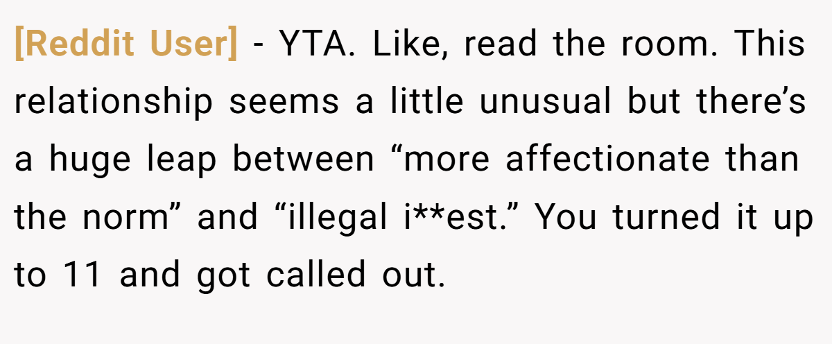 [Reddit User] − YTA. Like, read the room. This relationship seems a little unusual but there’s a huge leap between “more affectionate than the norm” and “illegal i**est.” You turned it up to 11 and got called out.