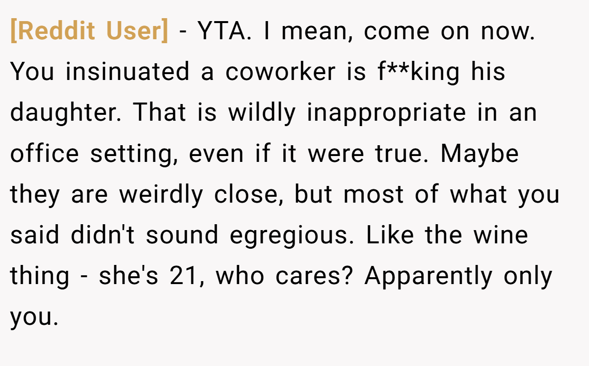 [Reddit User] − YTA. I mean, come on now. You insinuated a coworker is f**king his daughter. That is wildly inappropriate in an office setting, even if it were true. Maybe they are weirdly close, but most of what you said didn't sound egregious. Like the wine thing - she's 21, who cares? Apparently only you.