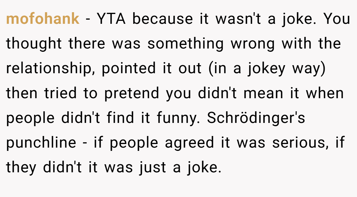 mofohank − YTA because it wasn't a joke. You thought there was something wrong with the relationship, pointed it out (in a jokey way) then tried to pretend you didn't mean it when people didn't find it funny. Schrödinger's punchline - if people agreed it was serious, if they didn't it was just a joke.