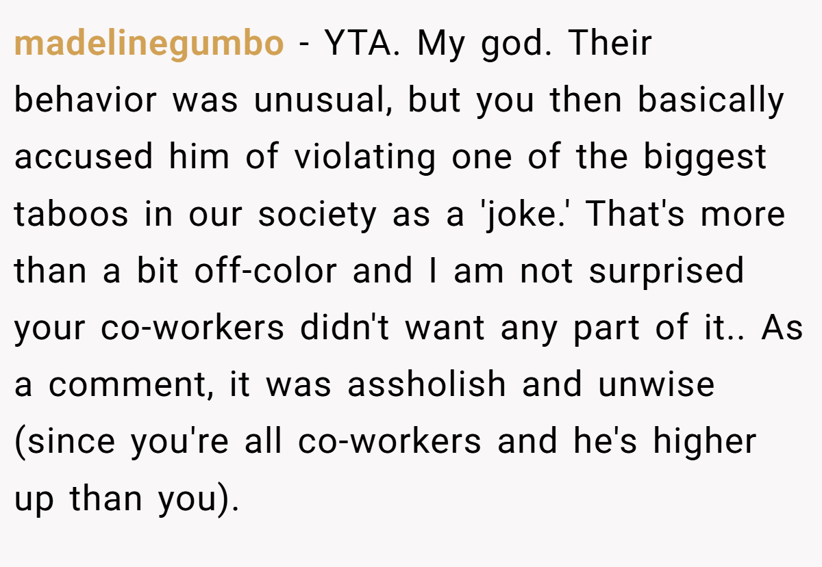 madelinegumbo − YTA. My god. Their behavior was unusual, but you then basically accused him of violating one of the biggest taboos in our society as a 'joke.' That's more than a bit off-color and I am not surprised your co-workers didn't want any part of it.. As a comment, it was assholish and unwise (since you're all co-workers and he's higher up than you).