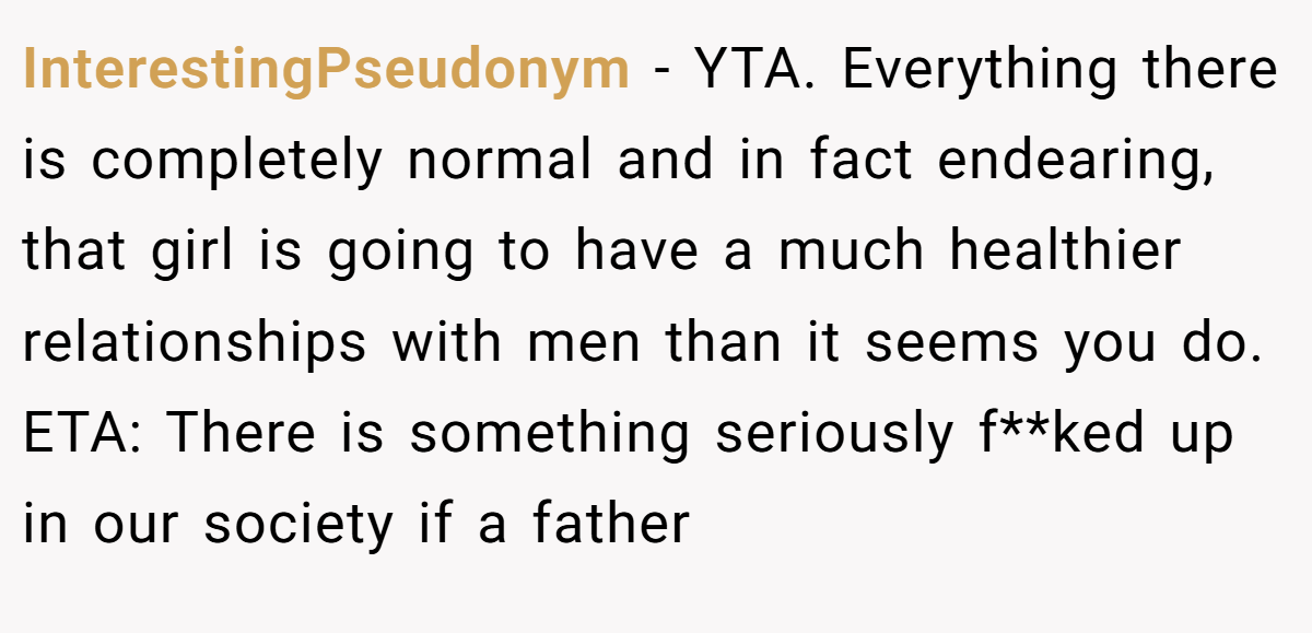 InterestingPseudonym − YTA. Everything there is completely normal and in fact endearing, that girl is going to have a much healthier relationships with men than it seems you do. ETA: There is something seriously f**ked up in our society if a father