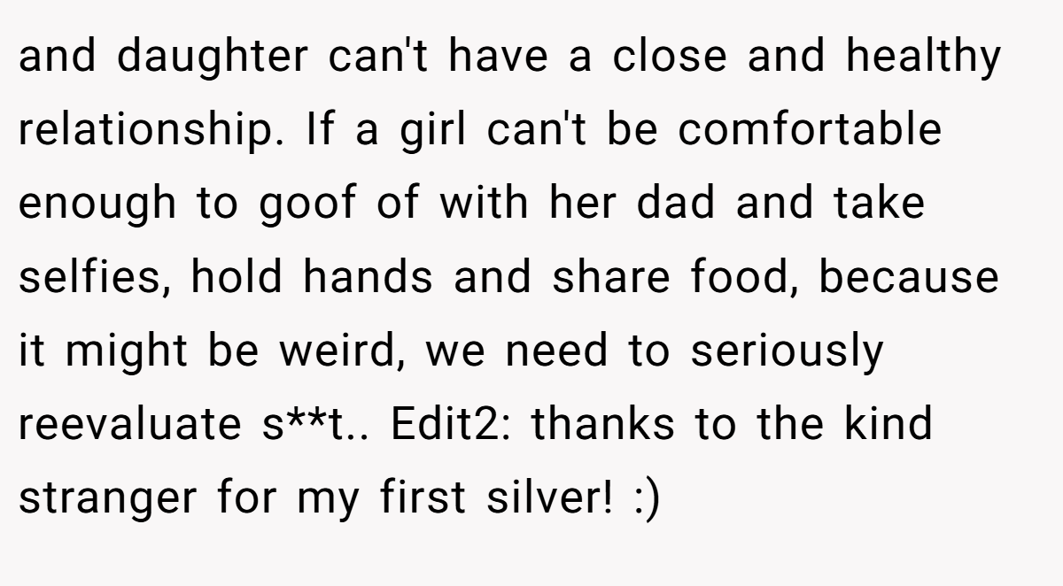 and daughter can't have a close and healthy relationship. If a girl can't be comfortable enough to goof of with her dad and take selfies, hold hands and share food, because it might be weird, we need to seriously reevaluate s**t.. Edit2: thanks to the kind stranger for my first silver! :)