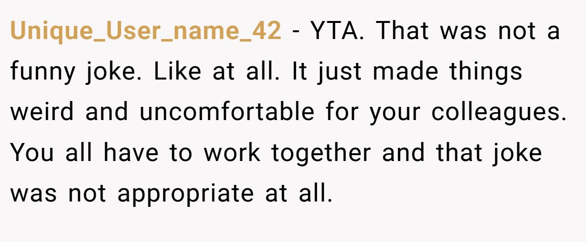 Unique_User_name_42 − YTA. That was not a funny joke. Like at all. It just made things weird and uncomfortable for your colleagues. You all have to work together and that joke was not appropriate at all.