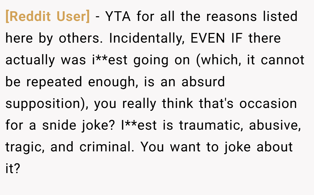 [Reddit User] − YTA for all the reasons listed here by others. Incidentally, EVEN IF there actually was i**est going on (which, it cannot be repeated enough, is an absurd supposition), you really think that's occasion for a snide joke? I**est is traumatic, abusive, tragic, and criminal. You want to joke about it?