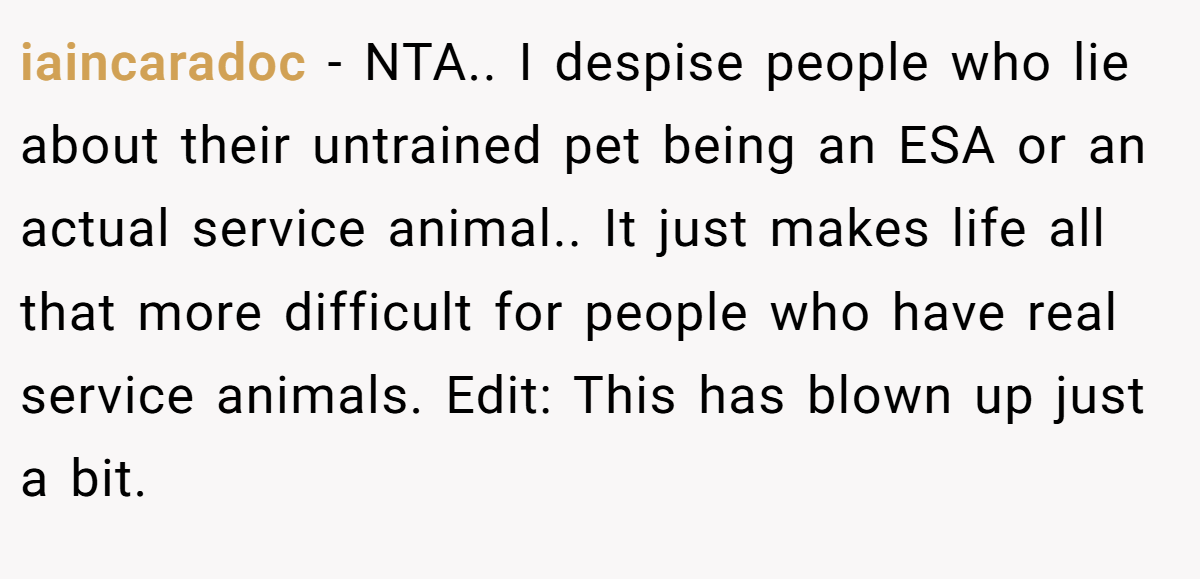 iaincaradoc − NTA.. I despise people who lie about their untrained pet being an ESA or an actual service animal.. It just makes life all that more difficult for people who have real service animals. Edit: This has blown up just a bit.