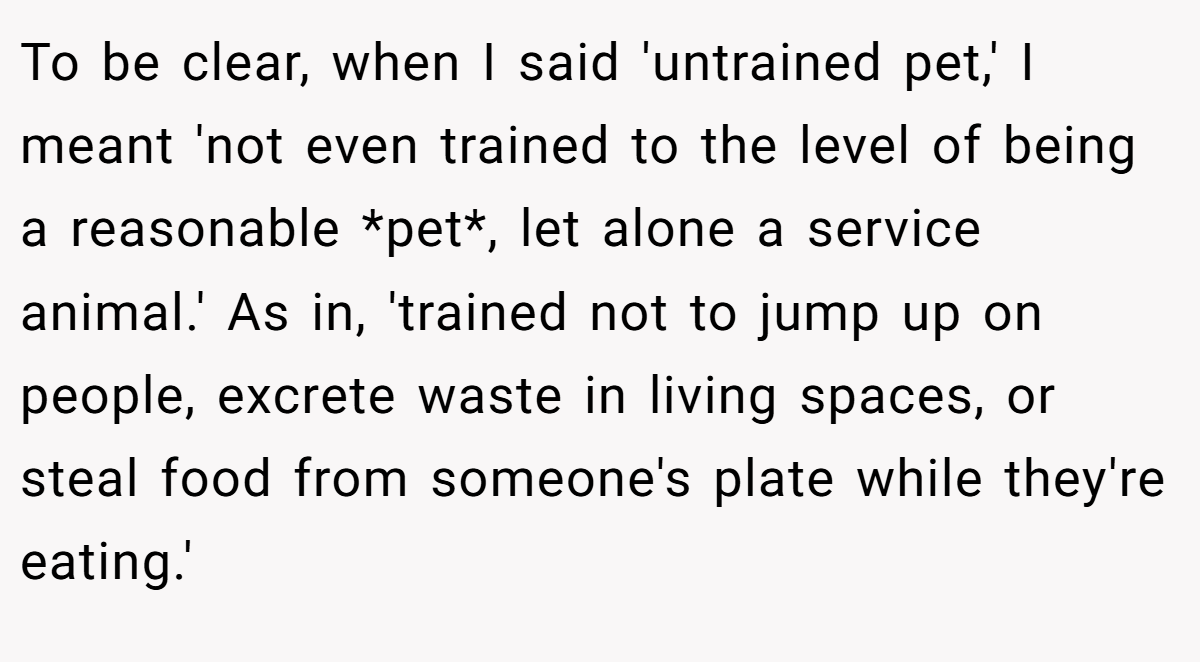 To be clear, when I said 'untrained pet,' I meant 'not even trained to the level of being a reasonable *pet*, let alone a service animal.' As in, 'trained not to jump up on people, excrete waste in living spaces, or steal food from someone's plate while they're eating.'