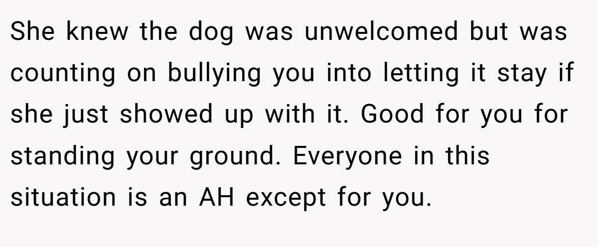 She knew the dog was unwelcomed but was counting on bullying you into letting it stay if she just showed up with it. Good for you for standing your ground. Everyone in this situation is an AH except for you.