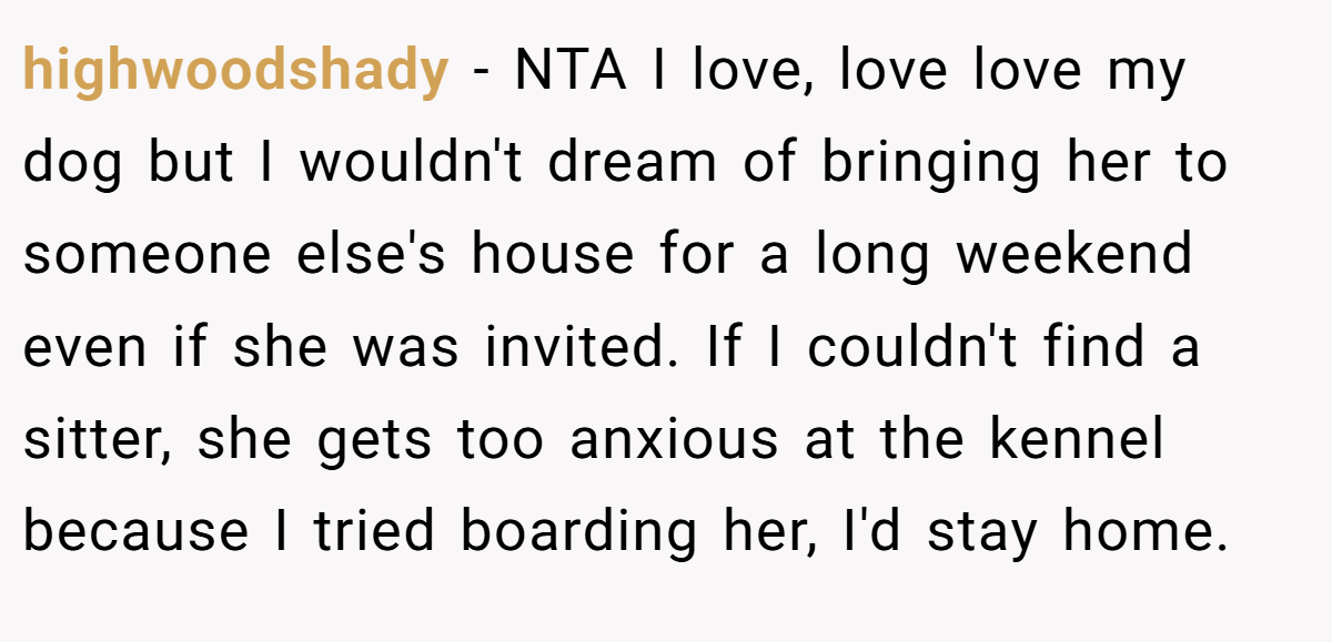 highwoodshady − NTA I love, love love my dog but I wouldn't dream of bringing her to someone else's house for a long weekend even if she was invited. If I couldn't find a sitter, she gets too anxious at the kennel because I tried boarding her, I'd stay home.