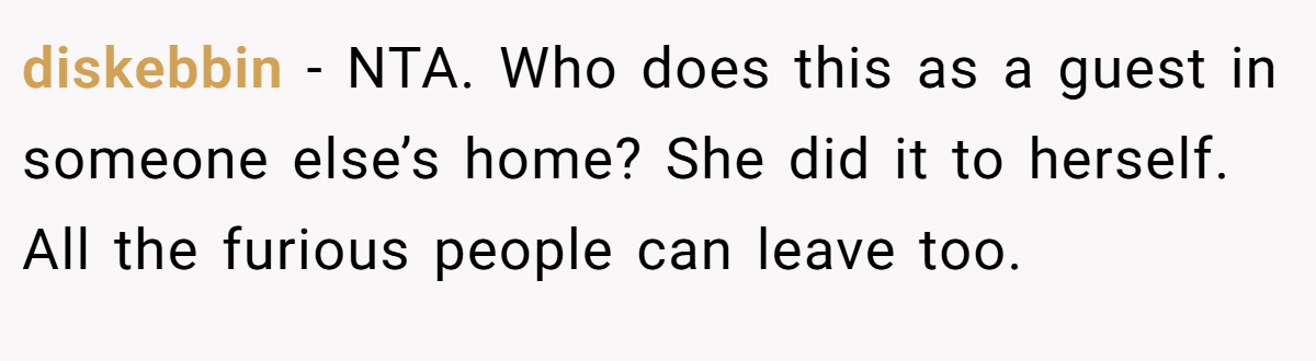 diskebbin − NTA. Who does this as a guest in someone else’s home? She did it to herself. All the furious people can leave too.